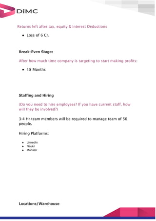Returns left after tax, equity & Interest Deductions
● Loss of 6 Cr.
Break-Even Stage:
After how much time company is targeting to start making profits:
● 18 Months
Staffing and Hiring
(Do you need to hire employees? If you have current staff, how
will they be involved?)
3-4 Hr team members will be required to manage team of 50
people.
Hiring Platforms:
● LinkedIn
● Naukri
● Monster
Locations/Warehouse
 