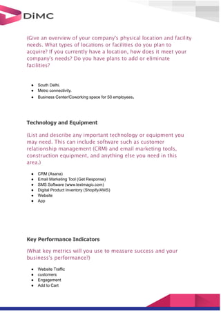 (Give an overview of your company's physical location and facility
needs. What types of locations or facilities do you plan to
acquire? If you currently have a location, how does it meet your
company's needs? Do you have plans to add or eliminate
facilities?
● South Delhi.
● Metro connectivity.
● Business Center/Coworking space for 50 employees.
Technology and Equipment
(List and describe any important technology or equipment you
may need. This can include software such as customer
relationship management (CRM) and email marketing tools,
construction equipment, and anything else you need in this
area.)
● CRM (Asana)
● Email Marketing Tool (Get Response)
● SMS Software (www.textmagic.com)
● Digital Product Inventory (Shopify/AWS)
● Website
● App
Key Performance Indicators
(What key metrics will you use to measure success and your
business's performance?)
● Website Traffic
● customers
● Engagement
● Add to Cart
 