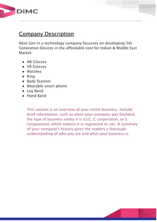 Company Description
Next Gen in a technology company focusses on developing 5th
Generation Devices in the affordable cost for Indian & Middle East
Market:
● AR Glasses
● VR Glasses
● Watches
● Ring
● Body Scanner
● Wearable smart phone
● Leg Band
● Hand Band
This section is an overview of your entire business. Include
brief information, such as when your company was founded,
the type of business entity it is (LLC, C corporation, or S
corporation), which state(s) it is registered in, etc. A summary
of your company's history gives the readers a thorough
understanding of who you are and what your business is.
 