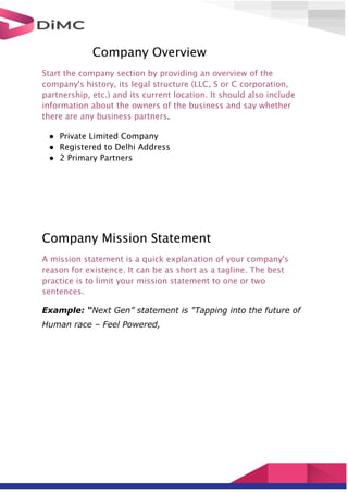 Company Overview
Start the company section by providing an overview of the
company's history, its legal structure (LLC, S or C corporation,
partnership, etc.) and its current location. It should also include
information about the owners of the business and say whether
there are any business partners.
● Private Limited Company
● Registered to Delhi Address
● 2 Primary Partners
Company Mission Statement
A mission statement is a quick explanation of your company's
reason for existence. It can be as short as a tagline. The best
practice is to limit your mission statement to one or two
sentences.
Example: “Next Gen” statement is "Tapping into the future of
Human race – Feel Powered,
 