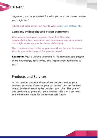 respected, and appreciated for who you are, no matter where
you might be."
[Check out more details on how to write a mission statement.]
Company Philosophy and Vision Statement
What values does your business stand for? Honesty,
responsibility, fun, innovation and community are some values
that might make up your business philosophy.
The company vision is the long-term outlook for your business.
What is your ultimate goal for your business?
Example: Prezi's vision statement is “To reinvent how people
share knowledge, tell stories, and inspire their audiences to
act.”
Products and Services
In this section, describe the products and/or services your
business provides. Focus on your customers' perspective (and
needs) by demonstrating the problem you solve. The goal of
this section is to prove that your business fills a market need
and will remain viable for the foreseeable future.
 