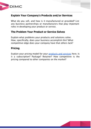 Explain Your Company's Products and/or Services
What do you sell, and how is it manufactured or provided? List
any business partnerships or manufacturers that play important
roles in developing your product or service.
The Problem Your Product or Service Solves
Explain what problems your products and solutions solve.
How, specifically, does your business accomplish this? What
competitive edge does your company have that others lack?
Pricing
Explain your pricing model for your products and services here. Is
it a subscription? Package? Retainer? How competitive is the
pricing compared to other companies on the market?
 