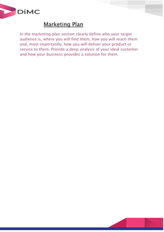 Marketing Plan
In the marketing plan section clearly define who your target
audience is, where you will find them, how you will reach them
and, most importantly, how you will deliver your product or
service to them. Provide a deep analysis of your ideal customer
and how your business provides a solution for them.
 