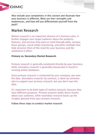 Also include your competitors in this section and illustrate how
your business is different. What are their strengths and
weaknesses, and how will you differentiate yourself from the
pack?
Market Research
Market research is an important element of a business plan. It
further engages your target audience about the products,
features, and services they want or need through polls, surveys,
focus groups, social media monitoring, and other methods that
help convince them of the need for your business and the
solution(s) it offers.
Primary vs. Secondary Market Research
Primary research is generally conducted directly by your business,
while secondary research is generally outsourced or found in
existing online databases.
Since primary research is conducted by your company, you own
the data. Secondary research, by contrast, is done by someone
else to support your primary research, but you don't own the
data.
It's important to do both types of market research, because they
have different purposes: Primary research yields direct results
about your audience, while secondary research backs up the
insights gleaned from your primary research.
Follow these steps to conduct market research:
 