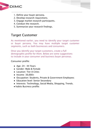 1. Define your buyer persona.
2. Develop research requisitions.
3. Engage market research participants.
4. Conduct the research.
5. Summarize your research findings.
Target Customer
As mentioned earlier, you need to identify your target customer
or buyer persona. You may have multiple target customer
segments, such as both businesses and consumers.
Once you identify your target customers, create a full
demographic profile for them. Below are some suggestions
to include in your consumer and business buyer personas.
Consumer profile:
● Age: 24 - 44 Years
● Gender: Male & Female
● Location: Tier A Cities
● Income: 30,000+
● Occupation: Students, Private & Government Employees
● Education level: Senior Secondary
● Interests: Technology, Social Media, Shopping, Trends.
● habits Business profile:
 