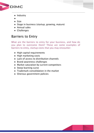 ● Industry
●
● Size
● Stage in business (startup, growing, mature)
● Annual sales
● Challenges
Barriers to Entry
What are the barriers to entry for your business, and how do
you plan to overcome them? These are some examples of
barriers to entry, startup costs that you may encounter:
● High capital requirements
● High marketing costs
● Lack of access to distribution channels
● Brand awareness challenges
● Market saturation by current competitors
● Steep learning curve
● Trademark consolidation in the market
● Onerous government policies
 