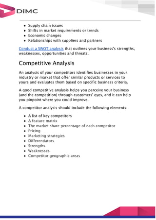 ● Supply chain issues
● Shifts in market requirements or trends
● Economic changes
● Relationships with suppliers and partners
Conduct a SWOT analysis that outlines your business's strengths,
weaknesses, opportunities and threats.
Competitive Analysis
An analysis of your competitors identifies businesses in your
industry or market that offer similar products or services to
yours and evaluates them based on specific business criteria.
A good competitive analysis helps you perceive your business
(and the competition) through customers' eyes, and it can help
you pinpoint where you could improve.
A competitor analysis should include the following elements:
● A list of key competitors
● A feature matrix
● The market share percentage of each competitor
● Pricing
● Marketing strategies
● Differentiators
● Strengths
● Weaknesses
● Competitor geographic areas
 