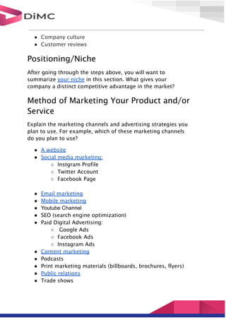 ● Company culture
● Customer reviews
Positioning/Niche
After going through the steps above, you will want to
summarize your niche in this section. What gives your
company a distinct competitive advantage in the market?
Method of Marketing Your Product and/or
Service
Explain the marketing channels and advertising strategies you
plan to use. For example, which of these marketing channels
do you plan to use?
● A website
● Social media marketing:
○ Instgram Profile
○ Twitter Account
○ Facebook Page
● Email marketing
● Mobile marketing
● Youtube Channel
● SEO (search engine optimization)
● Paid Digital Advertising:
○ Google Ads
○ Facebook Ads
○ Instagram Ads
● Content marketing
● Podcasts
● Print marketing materials (billboards, brochures, flyers)
● Public relations
● Trade shows
 