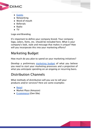 ● Events
● Networking
● Word of mouth
● Referrals
● Radio
● TV
Logo and Branding
It's important to define your company brand. Your company
logo, colors, fonts, etc. should be included here. What is your
company's look, style and message that makes it unique? How
will you incorporate this into your marketing efforts?
Marketing Budget
How much do you plan to spend on your marketing initiatives?
Develop a preliminary marketing budget of what you believe
you need to start your marketing processes and a projection of
what you anticipate spending on an ongoing or recurring basis.
Distribution Channels
What methods of distribution will you use to sell your
products and/or services? Here are some examples:
● Retail
● Market Place (Amazon)
● E-commerce (Own Site)
 