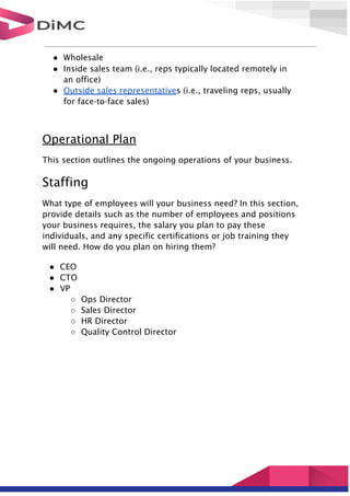 ● Wholesale
● Inside sales team (i.e., reps typically located remotely in
an office)
● Outside sales representatives (i.e., traveling reps, usually
for face-to-face sales)
Operational Plan
This section outlines the ongoing operations of your business.
Staffing
What type of employees will your business need? In this section,
provide details such as the number of employees and positions
your business requires, the salary you plan to pay these
individuals, and any specific certifications or job training they
will need. How do you plan on hiring them?
● CEO
● CTO
● VP
○ Ops Director
○ Sales Director
○ HR Director
○ Quality Control Director
 