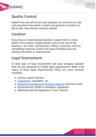 Quality Control
Explain how you will ensure your products (or services) are safe
and consistent from batch to batch and product to product (or
job to job). How will you measure quality?
Location
If you have or need physical locations, explain them in more
detail in this section. Include details such as the size of the
locations, rent costs, maintenance, utilities, insurance, and any
remodeling expenses. Explain the type of building and any
zoning restrictions or requirements.
Legal Environment
In what type of legal environment will your company operate?
How are you prepared to handle legal requirements? What is the
status of those legal requirements? These are some common
examples:
● Licenses and/or permits
● Trademarks, copyrights, etc.
● Insurance coverage your business requires (and how much)
● Environmental, health or workplace regulations
● Additional special regulations in your industry
 