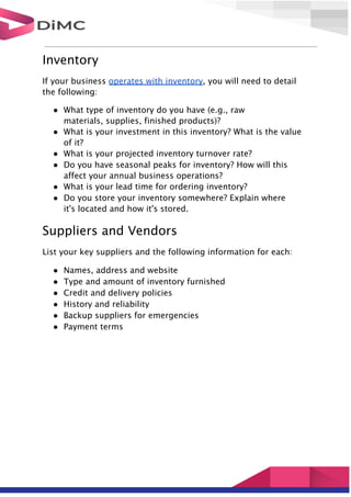 Inventory
If your business operates with inventory, you will need to detail
the following:
● What type of inventory do you have (e.g., raw
materials, supplies, finished products)?
● What is your investment in this inventory? What is the value
of it?
● What is your projected inventory turnover rate?
● Do you have seasonal peaks for inventory? How will this
affect your annual business operations?
● What is your lead time for ordering inventory?
● Do you store your inventory somewhere? Explain where
it's located and how it's stored.
Suppliers and Vendors
List your key suppliers and the following information for each:
● Names, address and website
● Type and amount of inventory furnished
● Credit and delivery policies
● History and reliability
● Backup suppliers for emergencies
● Payment terms
 