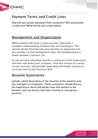 Payment Terms and Credit Lines
How will you accept payments from customers? Will you provide
a credit line? What will be your credit policy?
Management and Organization
Before anyone will invest in your business, they want a
complete understanding of whom they are investing in. This
section should illustrate how your business is organized. List
key members of the management team, the founders/owners,
board members, advisors, etc.
As you list each individual, provide a summary of their experience
and their role within your company. Treat this section as a series
of mini resumes, and consider appending full-length resumes or
curricula vitae to your business plan.
Resume Summaries
Include a brief description of the resumes of the owner(s) and
key managers or employees. These summaries should discuss
the experiences these individuals have that pertain to the
business and any history they have running or managing a
business.
 
