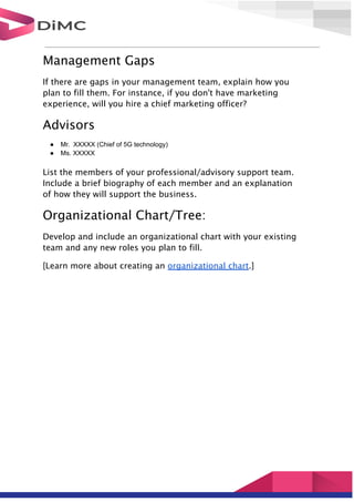 Management Gaps
If there are gaps in your management team, explain how you
plan to fill them. For instance, if you don't have marketing
experience, will you hire a chief marketing officer?
Advisors
● Mr. XXXXX (Chief of 5G technology)
● Ms. XXXXX
List the members of your professional/advisory support team.
Include a brief biography of each member and an explanation
of how they will support the business.
Organizational Chart/Tree:
Develop and include an organizational chart with your existing
team and any new roles you plan to fill.
[Learn more about creating an organizational chart.]
 
