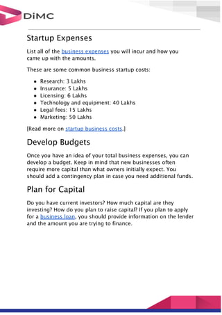 Startup Expenses
List all of the business expenses you will incur and how you
came up with the amounts.
These are some common business startup costs:
● Research: 3 Lakhs
● Insurance: 5 Lakhs
● Licensing: 6 Lakhs
● Technology and equipment: 40 Lakhs
● Legal fees: 15 Lakhs
● Marketing: 50 Lakhs
[Read more on startup business costs.]
Develop Budgets
Once you have an idea of your total business expenses, you can
develop a budget. Keep in mind that new businesses often
require more capital than what owners initially expect. You
should add a contingency plan in case you need additional funds.
Plan for Capital
Do you have current investors? How much capital are they
investing? How do you plan to raise capital? If you plan to apply
for a business loan, you should provide information on the lender
and the amount you are trying to finance.
 