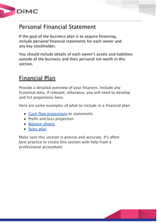 Personal Financial Statement
If the goal of the business plan is to acquire financing,
include personal financial statements for each owner and
any key stockholder.
You should include details of each owner's assets and liabilities
outside of the business and their personal net worth in this
section.
Financial Plan
Provide a detailed overview of your finances. Include any
historical data, if relevant; otherwise, you will need to develop
and list projections here.
Here are some examples of what to include in a financial plan:
● Cash flow projections or statements
● Profit and loss projection
● Balance sheets
● Sales plan
Make sure this section is precise and accurate. It's often
best practice to create this section with help from a
professional accountant.
 