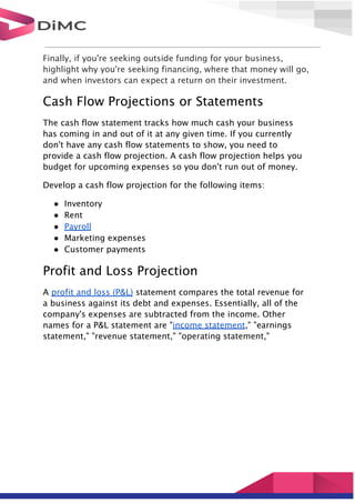 Finally, if you're seeking outside funding for your business,
highlight why you're seeking financing, where that money will go,
and when investors can expect a return on their investment.
Cash Flow Projections or Statements
The cash flow statement tracks how much cash your business
has coming in and out of it at any given time. If you currently
don't have any cash flow statements to show, you need to
provide a cash flow projection. A cash flow projection helps you
budget for upcoming expenses so you don't run out of money.
Develop a cash flow projection for the following items:
● Inventory
● Rent
● Payroll
● Marketing expenses
● Customer payments
Profit and Loss Projection
A profit and loss (P&L) statement compares the total revenue for
a business against its debt and expenses. Essentially, all of the
company's expenses are subtracted from the income. Other
names for a P&L statement are "income statement," "earnings
statement," "revenue statement," "operating statement,"
 