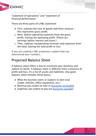 "statement of operations" and "statement of
financial performance.”
There are three parts of a P&L statement:
● First, subtract the cost of goods sold from revenue –
this represents gross profit.
● Next, deduct operating expenses from the gross
profit, leaving the operating profit. (These are
earnings before interest and taxes.)
● Then, subtract nonoperating revenues and expenses from
the total, leaving the total profit or loss.
If you are creating a P&L projection, explain how you
determined your numbers.
Projected Balance Sheet
A balance sheet offers a way to scrutinize your business and
outline its worth. A balance sheet is different from a measure of
profit and loss. It's a list of assets and liabilities. Any good
balance sheet includes these basics:
● What the business owns or expects to own (real
estate, vehicles, office equipment, etc.)
● Revenue you expect to take in (accounts receivable)
● Expenses you expect to pay out (accounts payable)
 