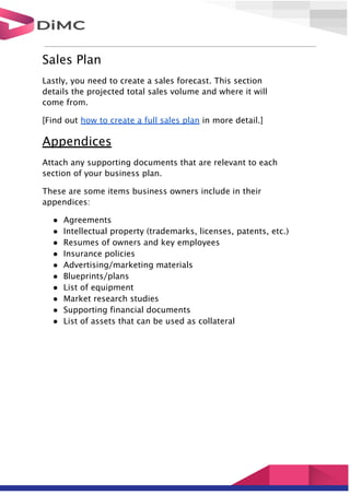 Sales Plan
Lastly, you need to create a sales forecast. This section
details the projected total sales volume and where it will
come from.
[Find out how to create a full sales plan in more detail.]
Appendices
Attach any supporting documents that are relevant to each
section of your business plan.
These are some items business owners include in their
appendices:
● Agreements
● Intellectual property (trademarks, licenses, patents, etc.)
● Resumes of owners and key employees
● Insurance policies
● Advertising/marketing materials
● Blueprints/plans
● List of equipment
● Market research studies
● Supporting financial documents
● List of assets that can be used as collateral
 