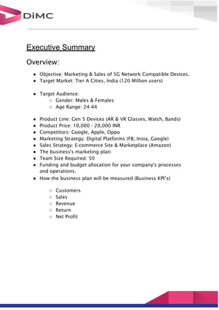 Executive Summary
Overview:
● Objective: Marketing & Sales of 5G Network Compatible Devices.
● Target Market: Tier A Cities, India (120 Million users)
● Target Audience:
○ Gender: Males & Females
○ Age Range: 24-44
● Product Line: Gen 5 Devices (AR & VR Glasses, Watch, Bands)
● Product Price: 10,000 - 20,000 INR
● Competitors: Google, Apple, Oppo
● Marketing Strategy: Digital Platforms (FB, Insta, Google)
● Sales Strategy: E-commerce Site & Marketplace (Amazon)
● The business's marketing plan:
● Team Size Required: 50
● Funding and budget allocation for your company's processes
and operations.
● How the business plan will be measured (Business KPI’s)
○ Customers
○ Sales
○ Revenue
○ Return
○ Net Profit
 