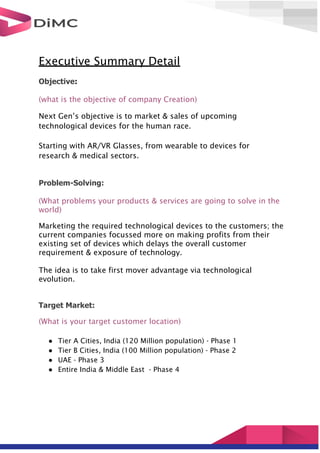 Executive Summary Detail
Objective:
(what is the objective of company Creation)
Next Gen’s objective is to market & sales of upcoming
technological devices for the human race.
Starting with AR/VR Glasses, from wearable to devices for
research & medical sectors.
Problem-Solving:
(What problems your products & services are going to solve in the
world)
Marketing the required technological devices to the customers; the
current companies focussed more on making profits from their
existing set of devices which delays the overall customer
requirement & exposure of technology.
The idea is to take first mover advantage via technological
evolution.
Target Market:
(What is your target customer location)
● Tier A Cities, India (120 Million population) - Phase 1
● Tier B Cities, India (100 Million population) - Phase 2
● UAE - Phase 3
● Entire India & Middle East - Phase 4
 