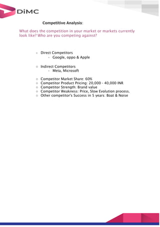 Competitive Analysis:
What does the competition in your market or markets currently
look like? Who are you competing against?
○ Direct Competitors
• Google, oppo & Apple
○ Indirect Competitors
• Meta, Microsoft
○ Competitor Market Share: 60%
○ Competitor Product Pricing: 20,000 - 40,000 INR
○ Competitor Strength: Brand value
○ Competitor Weakness: Price, Slow Evolution process.
○ Other competitor's Success in 5 years: Boat & Noise
 
