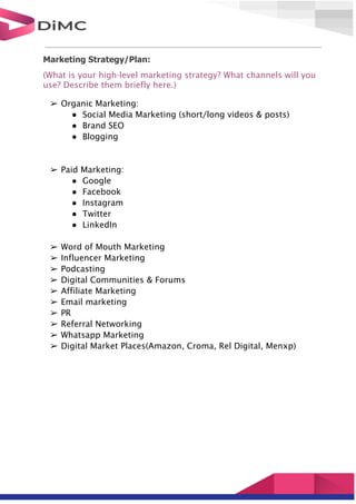 Marketing Strategy/Plan:
(What is your high-level marketing strategy? What channels will you
use? Describe them briefly here.)
➢ Organic Marketing:
● Social Media Marketing (short/long videos & posts)
● Brand SEO
● Blogging
➢ Paid Marketing:
● Google
● Facebook
● Instagram
● Twitter
● LinkedIn
➢ Word of Mouth Marketing
➢ Influencer Marketing
➢ Podcasting
➢ Digital Communities & Forums
➢ Affiliate Marketing
➢ Email marketing
➢ PR
➢ Referral Networking
➢ Whatsapp Marketing
➢ Digital Market Places(Amazon, Croma, Rel Digital, Menxp)
 