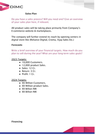 Sales Plan
Do you have a sales process? Will you need one? Give an overview
of your sales plan here, if relevant.
All product sales will be taking place primarily from Company’s
E-commerce website & marketplaces.
The company will further extend its reach by opening centers in
digital store like (Reliance Digital, Croma, Vijay Sales Etc.)
Forecasts
Write a brief overview of your financial targets. How much do you
plan to sell during the year? What are your long-term sales goals?
2023 Targets:
● 10,000 Customers.
● 12,000 product Sales.
● Sales: 12 Cr.
● Return: 3 Cr.
● Profit: 1 Cr.
2024 Targets:
● XX Million Customers.
● XX Million product Sales.
● XX Billion INR
● XX Billion INR
Financing
 