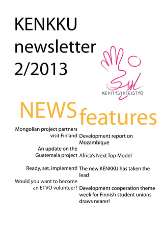 KENKKU
newsletter
2/2013
NEWS
Mongolian project partners
visit Finland
An update on the
Guatemala project
Ready, set, implement!
Would you want to become
an ETVO volunteer?
features
Development report on
Mozambique
Africa’s Next Top Model
The new KENKKU has taken the
lead
Development cooperation theme
week for Finnish student unions
draws nearer!
 