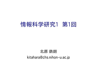 情報科学研究1 第1回
北原 鉄朗
kitahara@chs.nihon-u.ac.jp
 