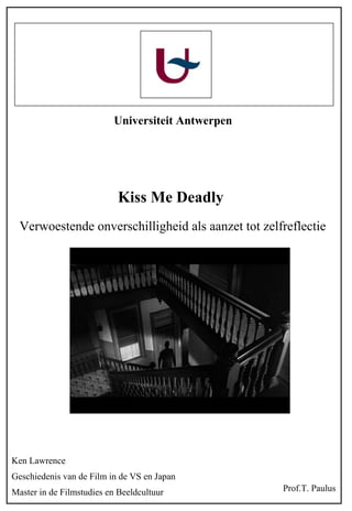Universiteit Antwerpen




                           Kiss Me Deadly
  Verwoestende onverschilligheid als aanzet tot zelfreflectie




Ken Lawrence
Geschiedenis van de Film in de VS en Japan
Master in de Filmstudies en Beeldcultuur            Prof.T. Paulus
 