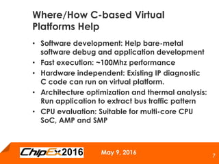 May 9, 2016
7
• Software development: Help bare-metal
software debug and application development
• Fast execution: ~100Mhz performance
• Hardware independent: Existing IP diagnostic
C code can run on virtual platform.
• Architecture optimization and thermal analysis:
Run application to extract bus traffic pattern
• CPU evaluation: Suitable for multi-core CPU
SoC, AMP and SMP
Where/How C-based Virtual
Platforms Help
 