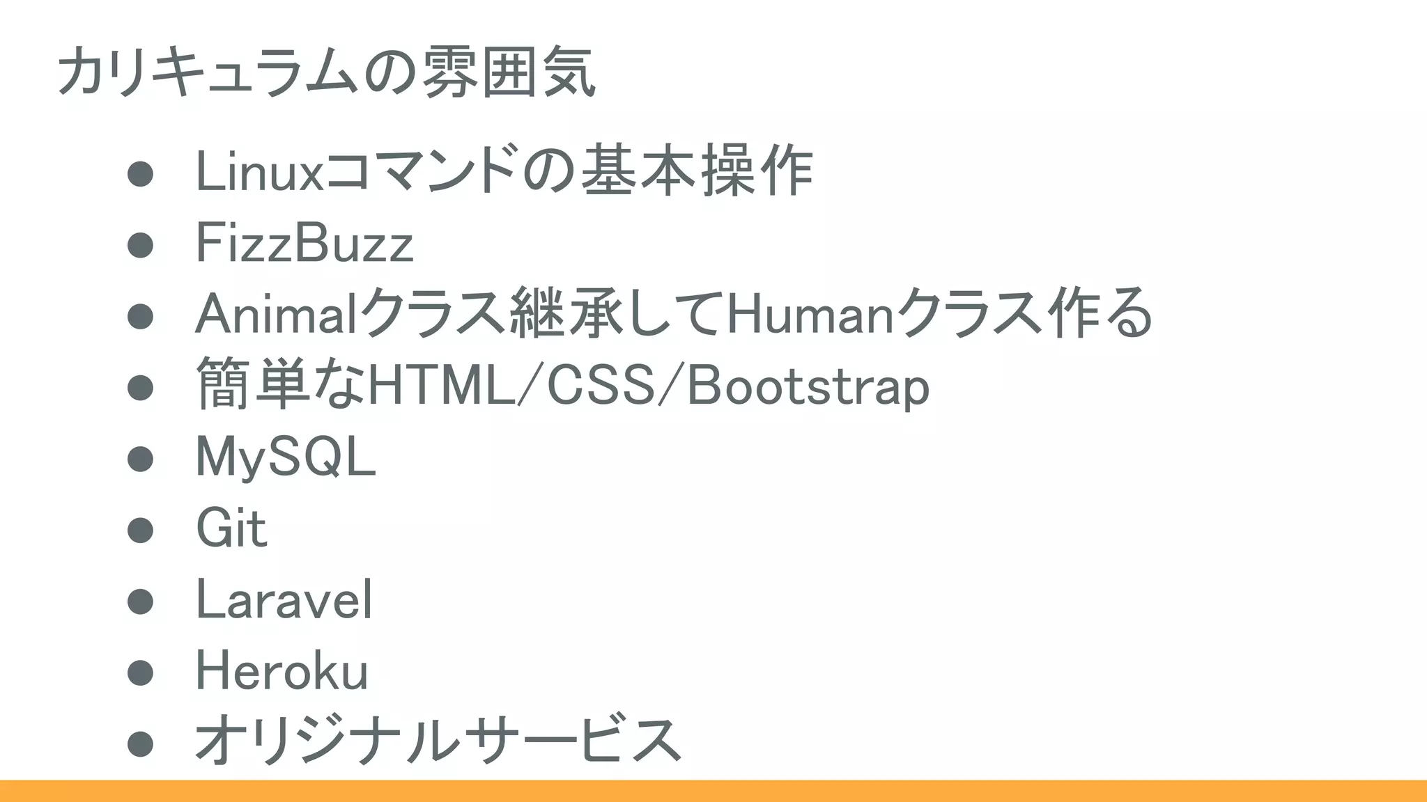カリキュラムの雰囲気
● Linuxコマンドの基本操作
● FizzBuzz
● Animalクラス継承してHumanクラス作る
● 簡単なHTML/CSS/Bootstrap
● MySQL
● Git
● Laravel
● Heroku
● オリジナルサービス
 