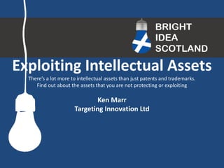 Exploiting Intellectual Assets 
There’s a lot more to intellectual assets than just patents and trademarks. 
Find out about the assets that you are not protecting or exploiting 
Ken Marr 
Targeting Innovation Ltd  