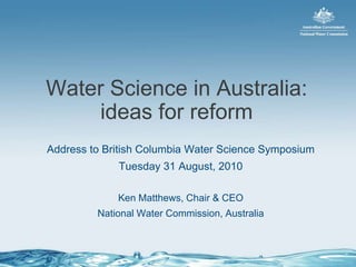 Water Science in Australia: ideas for reform Address to British Columbia Water Science Symposium Tuesday 31 August, 2010 Ken Matthews, Chair & CEO National Water Commission, Australia 