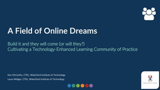 1
A Field of Online Dreams
Build it and they will come (or will they?)
Cultivating a Technology-Enhanced Learning Community of Practice
Ken McCarthy, CTEL, Waterford Institute of Technology
Laura Widger, CTEL, Waterford Institute of Technology
 