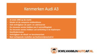 Kenmerken Audi A3
• Al sinds 1996 op de markt
• Model uit de compacte middenklasse
• Ook verkrijgbaar als sport- en cabrioversie
• De nieuwste versies hebben een 6 versnellingsbak
• De nieuwste versies hebben Led verlichting in de koplampen
• Zescilindermotor
• Verkrijgbaar als diesel- en benzinevariant
• Best verkopende modellen op ikwilvanmijnautoaf.nl
 