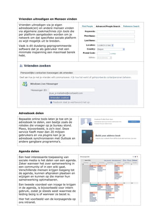 Vrienden uitnodigen en Mensen vinden
Vrienden uitnodigen via je eigen
adresboek(en) en andere mensen vinden
via algemene zoekmachines zijn tools die
per platform aangeboden worden om je
netwerk om dat specifieke sociale platform
zo wijd mogelijk uit te breiden.
Vaak is dit dusdanig geprogrammeerde
software dat je als gebruiker met een
minimale inspanning een maximaal bereik
hebt.
Adresboek delen
Bepaalde online tools laten je toe om je
adresboek te delen, een beetje zoals de
rolodex die vroeger op je bureau stond.
Plaxo, bijvoorbeeld, is zo’n tool. Deze
service heeft meer dan 20 miljoen
gebruikers en via plugins kan je je
adresboek synchroniseren met Outlook en
andere gangbare programma’s.
Agenda delen
Een heel interessante toepassing van
sociale media is het delen van een agenda.
Zeker wanneer het over samenwerking in
een community of in een wiki gaat.
Verschillende mensen krijgen toegang tot
de agenda, kunnen afspraken plaatsen en
wijzigen en kunnen op die manier hun
samenwerking optimaliseren.
Een tweede voordeel van inzage te krijgen
in de agenda, is bijvoorbeeld voor intern
gebruik, zodat je steeds weet waarmee de
leiding bezig is of wanneer ze bezet is.
Hier het voorbeeld van de korpsagenda op
ons intranet.
 