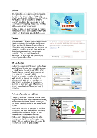 Volgen
Om het je lezers zo gemakkelijk mogelijk
te maken om steeds op de hoogte te
blijven van je doen en laten, kan je ‘Follow
me’ buttons op je website en andere
pagina’s plaatsen. Zo kunnen ze je met
één muisklik volgen op Facebook, Twitter,
RSS en vele andere manieren.
Zo hou je ook een overzicht op je volgers.
Probeer zelf zeker een groot deel terug te
volgen om de dialoog gaande te houden.
Taggen
Een tag is een relevant sleutelwoord dat je
toewijst aan een digitaal bestand (beeld,
video, audio). De tag geeft aanvullende
informatie (metadata) over het bestand en
maakt zo een (bottom-up) indexering en
sleutelwoordgebaseerde classificatie
mogelijk. Zeer populair in gebruik.
Hashtags (#) zijn tags die specifiek in
Twitter gebruikt worden.
IM en chatten
Instant messaging (IM) is een technologie
waarbij berichten zo snel mogelijk worden
overgebracht. Een vorm van IM is chat.
Chatten is een gesprek voeren door het
over en weer typen van tekst.
Omdat je meestal veelal sneller denkt dan
typt, schrijf je tijdens het chatten in
telegramstijl, gebruik je vaak jargon,
afkortingen en smileys of emoticons.
Yammer is een vorm van IM die intern
binnen organisaties of bedrijven wordt
gebruikt.
Videoconferentie en webinar
Chatprogramma’s zijn in de laatste jaren
uitgebreid met een internettelefoonfunctie,
een videochat-functie, online spelletjes,
het delen van documenten en meer (zoals
Skype).
Een online seminar of webinar is een live
uitzending die door deelnemers online op
hun eigen computer te volgen is. De
presentatie is zichtbaar via slides.
Tijdens een videoconferentie zijn alle
deelnemers zichtbaar en hoorbaar voor
elkaar. Bij een webinar zien en horen de
deelnemers enkel de presentator.
 