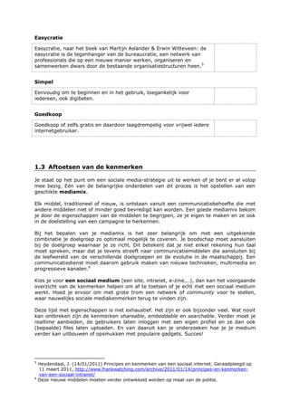 Easycratie
Easycratie, naar het boek van Martijn Aslander & Erwin Witteveen: de
easycratie is de tegenhanger van de bureaucratie, een netwerk van
professionals die op een nieuwe manier werken, organiseren en
samenwerken dwars door de bestaande organisatiestructuren heen.5
Simpel
Eenvoudig om te beginnen en in het gebruik, toegankelijk voor
iedereen, ook digibeten.
Goedkoop
Goedkoop of zelfs gratis en daardoor laagdrempelig voor vrijwel iedere
internetgebruiker.
1.3 Aftoetsen van de kenmerken
Je staat op het punt om een sociale media-strategie uit te werken of je bent er al volop
mee bezig. Eén van de belangrijke onderdelen van dit proces is het opstellen van een
geschikte mediamix.
Elk middel, traditioneel of nieuw, is ontstaan vanuit een communicatiebehoefte die met
andere middelen niet of minder goed bevredigd kan worden. Een goede mediamix bekom
je door de eigenschappen van de middelen te begrijpen, ze je eigen te maken en ze ook
in de doelstelling van een campagne te herkennen.
Bij het bepalen van je mediamix is het zeer belangrijk om met een uitgekiende
combinatie je doelgroep zo optimaal mogelijk te coveren. Je boodschap moet aansluiten
bij de doelgroep waarnaar je ze richt. Dit betekent dat je niet enkel rekening hun taal
moet spreken, maar dat je tevens streeft naar communicatiemiddelen die aansluiten bij
de leefwereld van de verschillende doelgroepen en de evolutie in de maatschappij. Een
communicatiedienst moet daarom gebruik maken van nieuwe technieken, multimedia en
progressieve kanalen.6
Kies je voor een sociaal medium (een site, intranet, e-zine,…), dan kan het voorgaande
overzicht van de kenmerken helpen om af te toetsen of je echt met een sociaal medium
werkt. Hoed je ervoor om met grote trom een netwerk of community voor te stellen,
waar nauwelijks sociale mediakenmerken terug te vinden zijn.
Deze lijst met eigenschappen is niet exhaustief. Het zijn er ook bijzonder veel. Wat nooit
kan ontbreken zijn de kenmerken shareable, embeddable en searchable. Verder moet je
realtime aanbieden, de gebruikers laten inloggen met een eigen profiel en ze dan ook
(bepaalde) files laten uploaden. En van daaruit kan je onderzoeken hoe je je medium
verder kan uitbouwen of opsmukken met populaire gadgets. Succes!
5
Heydendaal, J. (14/01/2011) Principes en kenmerken van een sociaal internet. Geraadpleegd op
11 maart 2011, http://www.frankwatching.com/archive/2011/01/14/principes-en-kenmerken-
van-een-sociaal-intranet/
6
Deze nieuwe middelen moeten verder ontwikkeld worden op maat van de politie.
 