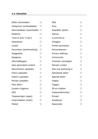 1.4 Checklist
Delen (shareable) 
Integreren (embeddable) 
Doorzoekbaar (searchable) 
Realtime 
‘Vind ik leuk’ (‘Like’) 
Waarderen 
Linken 
Favorieten (bookmarking) 
Suggesties 
Reageren 
(Micro)Bloggen 
User generated content 
Documenten uploaden 
Foto’s uploaden 
Video’s uploaden 
Muziek uploaden 
Files delen 
Locatie vrijgeven 
GPS 
Toepassingen (apps) 
Hulpmiddelen (tools) 
Mobiel 
RSS 
Fora 
Enquêtes (polls) 
Games 
e-commerce 
Inloggen 
Profiel aanmaken 
Personaliseren 
Privacy settings 
Community 
Vrienden uitnodigen 
Mensen vinden 
Zien wie aanwezig is 
Adresboek delen 
Agenda delen 
Volgen 
Taggen 
IM en chatten 
Videoconferenties 
Simpel 
Goedkoop 
Easycratie 
 