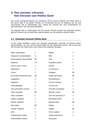 2 Een socialer intranet:
het intranet van Politie Gent
Het recent geïmplementeerde (21 december 2010) nieuwe intranet van Politie Gent is
een grote stap in de goede richting. De vernieuwde lay-out en opdeling van de vele
documenten die er beschikbaar zijn, maken dit intranet een stuk bruikbaarder en
aantrekkelijker voor de personeelsleden.
De volgende fase is onderzoeken hoe dit nieuwe intranet socialer kan gemaakt worden,
gebruik makend van de specifieke eigenschappen van de populaire sociale media.
2.1 Checklist intranet Politie Gent
In het vorige hoofdstuk wordt een checklist aangeboden waarmee de sociale media-
eigenschappen van een communicatiemiddel kunnen afgetoetst worden. Doe je dat voor
het intranet van Politie Gent, dan krijg je het volgende resultaat:
Delen (shareable) 
Integreren (embeddable) 
Doorzoekbaar (searchable) 
Realtime ?
‘Vind ik leuk’ (‘Like’) 
Waarderen 
Linken 
Favorieten (bookmarking) 
Suggesties 
Reageren 
(Micro)Bloggen 
User generated content 
Tekst uploaden 
Foto’s uploaden 
Video’s uploaden 
Muziek uploaden 
Files delen 
Locatie vrijgeven 
GPS 
Toepassingen (apps) 
Hulpmiddelen (tools) 
Mobiel 
RSS 
Fora 
Enquêtes (polls) 
Games 
e-commerce 
Inloggen 
Profiel aanmaken 
Personaliseren 
Privacy settings 
Community 
Vrienden uitnodigen 
Mensen vinden 
Zien wie aanwezig is 
Adresboek delen 
Agenda delen 
Volgen 
Taggen 
IM en chatten 
Videoconferenties 
Easycratie
 