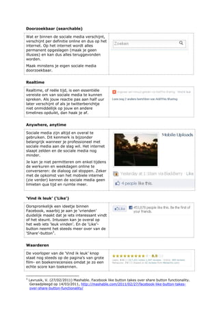 Doorzoekbaar (searchable)
Wat er binnen de sociale media verschijnt,
verschijnt per definitie online en dus op het
internet. Op het internet wordt alles
permanent opgeslagen (maak je geen
illusies) en kan dus alles teruggevonden
worden.
Maak minstens je eigen sociale media
doorzoekbaar.
Realtime
Realtime, of reële tijd, is een essentiële
vereiste om van sociale media te kunnen
spreken. Als jouw reactie pas aan half uur
later verschijnt of als je twitterberichtje
niet onmiddellijk op jouw en andere
timelines opduikt, dan haak je af.
Anywhere, anytime
Sociale media zijn altijd en overal te
gebruiken. Dit kenmerk is bijzonder
belangrijk wanneer je professioneel met
sociale media aan de slag wil. Het internet
slaapt zelden en de sociale media nog
minder.
Je kan je niet permitteren om enkel tijdens
de werkuren en weekdagen online te
converseren: de dialoog zal stoppen. Zeker
met de opkomst van het mobiele internet
(zie verder) kennen de sociale media geen
limieten qua tijd en ruimte meer.
‘Vind ik leuk’ (‘Like’)
Oorspronkelijk een ideetje binnen
Facebook, waarbij je aan je ‘vrienden’
duidelijk maakt dat je iets interessant vindt
of het steunt. Intussen kan je overal op
het web iets ‘leuk vinden’. En de ‘Like’-
button neemt het steeds meer over van de
‘Share’-button3
.
Waarderen
De voorloper van de ‘Vind ik leuk’ knop
staat nog steeds op de pagina’s van grote
film- en boekenrecensies omdat je zo een
echte score kan toekennen.
3
Lavrusik, V. (27/02/2011) Mashable. Facebook like button takes over share button functionality.
Geraadpleegd op 14/03/2011, http://mashable.com/2011/02/27/facebook-like-button-takes-
over-share-button-functionality/
 