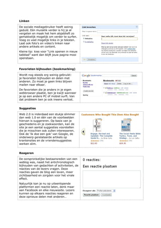 Linken
De sociale mediagebruiker heeft weinig
geduld. Eén muisklik verder is hij je al
vergeten en maak het hem alsjeblieft zo
gemakkelijk mogelijk om verder te surfen.
Voeg zo veel mogelijk links in je teksten.
Laat ook foto’s en video’s linken naar
andere artikels en content.
Kleine tip: kies voor “Link openen in nieuw
tabblad” want dan blijft jouw pagina mooi
openstaan.
Favorieten bijhouden (bookmarking)
Wordt nog steeds erg weinig gebruikt:
je favorieten bijhouden en delen met
anderen. Zo moet je geen links blijven
mailen naar elkaar.
De favorieten die je anders in je eigen
webbrowser plaatst, ben je kwijt wanneer
je op een andere PC of mobiel surft. Van
dat probleem ben je ook ineens verlost.
Suggesties
Web 2.0 is inderdaad een stukje slimmer
dan web 1.0 en één van de voorbeelden
hiervan is suggereren. Op basis van je
geschiedenis en je zoekwoorden, kan de
site je een aantal suggesties voorstellen
die je misschien ook zullen interesseren.
Ook de ‘Ik doe een gok’ van Google, de
onderwerp gerelateerde artikels op
krantensites en de vriendensuggesties
werken slim.
Reageren
De oorspronkelijke bestaansreden van een
weblog was, naast het antichronologisch
bijhouden van gedachten of activiteiten, de
reacties van de lezers vragen. Deze
reacties gaven de blog een leven, meer
zichtbaarheid en zorgden voor het virale
effect.
Natuurlijk kan je nu op uiteenlopende
platformen een reactie laten, denk maar
aan Facebook en elke nieuwssite. Lezers
kunnen op elkaars reacties reageren en
deze opnieuw delen met anderen…
 