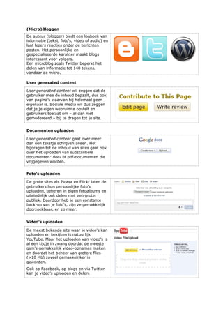 (Micro)Bloggen
De auteur (blogger) biedt een logboek van
informatie (tekst, foto's, video of audio) en
laat lezers reacties onder de berichten
posten. Het persoonlijke en
gespecialiseerde karakter maakt blogs
interessant voor volgers.
Een microblog zoals Twitter beperkt het
delen van informatie tot 140 tekens,
vandaar de micro.
User generated content
User generated content wil zeggen dat de
gebruiker mee de inhoud bepaalt, dus ook
van pagina’s waarvan hij helemaal geen
eigenaar is. Sociale media wil dus zeggen
dat je je eigen webruimte opstelt en
gebruikers toelaat om – al dan niet
gemodereerd – bij te dragen tot je site.
Documenten uploaden
User generated content gaat over meer
dan een tekstje schrijven alleen. Het
bijdragen tot de inhoud van sites gaat ook
over het uploaden van substantiële
documenten: doc- of pdf-documenten die
vrijgegeven worden.
Foto’s uploaden
De grote sites als Picasa en Flickr laten de
gebruikers hun persoonlijke foto’s
uploaden, beheren in eigen fotoalbums en
uiteindelijk ook delen met een groter
publiek. Daardoor heb je een constante
back-up van je foto’s, zijn ze gemakkelijk
doorzoekbaar, en zo meer.
Video’s uploaden
De meest bekende site waar je video’s kan
uploaden en bekijken is natuurlijk
YouTube. Maar het uploaden van video’s is
al een tijdje in zwang doordat de meeste
gsm’s gemakkelijk video-opnames maken
en doordat het beheer van grotere files
(>10 Mb) zoveel gemakkelijker is
geworden.
Ook op Facebook, op blogs en via Twitter
kan je video’s uploaden en delen.
 