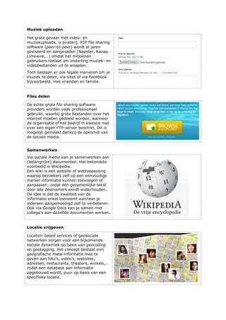 Muziek uploaden
Het grote gevaar met video- en
muziekuploads, is piraterij. P2P file sharing
software (peer-to-peer) wordt al jaren
geviseerd en aangevallen (Napster, Kazaa,
Limewire,…) omdat het miljoenen
gebruikers toelaat om onderling muziek- en
videobestanden uit te wisselen.
Toch bestaan er ook legale manieren om je
muziek te delen, via sites of via Facebook
bijvoorbeeld, met vrienden en familie.
Files delen
De echte grote file sharing software
providers worden vaak professioneel
gebruikt, waarbij grote bestanden over het
internet moeten gedeeld worden, wanneer
de organisatie of het bedrijf in kwestie niet
over een eigen FTP-server beschikt. Dit is
mogelijk gemaakt dankzij de opkomst van
de sociale media.
Samenwerken
Via sociale media kan je samenwerken aan
(belangrijke) documenten. Het bekendste
voorbeeld is Wikipedia.
Een wiki is een website of webtoepassing
waarop bezoekers zelf op een eenvoudige
manier informatie kunnen toevoegen of
aanpassen; zodat één gezamenlijke tekst
door alle deelnemers wordt onderhouden.
De idee is dat de kwaliteit van de
informatie enkel toeneemt wanneer je
iedereen aangemoedigd zelf te verbeteren.
Ook via Google Docs kan je samen met
collega’s aan dezelfde documenten werken.
Locatie vrijgeven
Location based services of geosociale
netwerken zorgen voor een bijkomende
sociale dynamiek op basis van geocoding
en geotagging. Het concept bestaat erin
geografische meta-informatie mee te
geven aan foto’s, video’s, websites,
adressen, restaurants, theaters, winkels,…
zodat een database aan informatie
opgebouwd wordt, puur op basis van een
specifieke locatie.
 