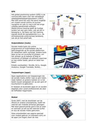 GPS
Het global positioning system (GPS) is de
commerciële naam voor een wereldwijd
satellietplaatsbepalingssysteem (1967).
Met GPS werd het voor het eerst mogelijk
om vrijwel overal continu te kunnen
navigeren en ook nu nog is dit het enige
volledig operationele systeem.
Mobile phone tracking geeft de huidige
locatie van een gsm weer, ook als die in
beweging is. Op basis van het roaming
signaal wordt de signaalsterkte t.o.v. de
dichtstbijzijnde antennemast berekend,
ook als je niet actief belt.
Hulpmiddelen (tools)
Sociale media tools zijn online
programma’s of hulpmiddelen die het
gebruiksgemak op de sociale platformen
en netwerken sterk verhoogt. Andere tools
laten je toe om je profiel te pimpen, om
het verkeer op je website of blog te
monitoren of bestaat uit software waarmee
je nog vlotter beeld, geluid en tekst kan
delen.
Enkele voorbeelden: Wordle, bit.ly, Google
Analytics, Google Translate, Wufoo,…
Toepassingen (apps)
Apps (applications) zijn toepassingen die
de sociale media vlotter naar je gsm halen.
Vaak hebben ze grotere toetsen en is het
beeld visueel aangepast om op een gsm-of
touchscherm te gebruiken.
Er bestaan al duizenden apps en ze worden
dagelijks door zowel professionals als door
de liefhebber bijgemaakt.
Mobiel
Sinds 2007, met de doorbraak van de
iPhone en andere smartphones, heeft het
internet een mobiele dimensie gekregen.
Met deze geavanceerde gsm’s kan je waar
en wanneer je wilt op het internet surfen
en dus de sociale media gebruiken.
Sites ontwikkelden een pagina speciaal
voor mobiel gebruik (m.sitenaam.com) en
de apps (zie hoger) doen de rest.
 