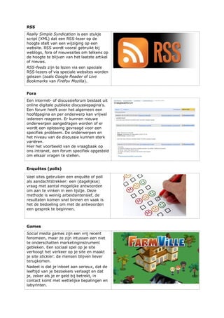 RSS
Really Simple Syndication is een stukje
script (XML) dat een RSS-lezer op de
hoogte stelt van een wijziging op een
website. RSS wordt vooral gebruikt bij
weblogs, fora of nieuwssites om telkens op
de hoogte te blijven van het laatste artikel
of nieuws.
RSS-feeds zijn te lezen via een speciale
RSS-lezers of via speciale websites worden
gelezen (zoals Google Reader of Live
Bookmarks van Firefox Mozilla).
Fora
Een internet- of discussieforum bestaat uit
online digitale publieke discussiepagina's.
Een forum heeft over het algemeen een
hoofdpagina en per onderwerp kan vrijwel
iedereen reageren. Er kunnen nieuwe
onderwerpen aangedragen worden of er
wordt een oplossing gevraagd voor een
specifiek probleem. De onderwerpen en
het niveau van de discussie kunnen sterk
variëren.
Hier het voorbeeld van de vraagbaak op
ons intranet, een forum specifiek opgesteld
om elkaar vragen te stellen.
Enquêtes (polls)
Veel sites gebruiken een enquête of poll
als aandachtstrekker: een (dagelijkse)
vraag met aantal mogelijke antwoorden
om aan te vinken in een lijstje. Deze
methode is weinig arbeidsintensief, de
resultaten komen snel binnen en vaak is
het de bedoeling om met de antwoorden
een gesprek te beginnen.
Games
Social media games zijn een vrij recent
fenomeen, maar ze zijn intussen een niet
te onderschatten marketinginstrument
gebleken. Een sociaal spel op je site
verhoogt het verkeer op je site en maakt
je site stickier: de mensen blijven liever
terugkomen.
Nadeel is dat je inboet aan serieux, dat de
leeftijd van je bezoekers verlaagt en dat
je, zeker als je er geld bij betrekt, in
contact komt met wettelijke bepalingen en
labyrinten.
 