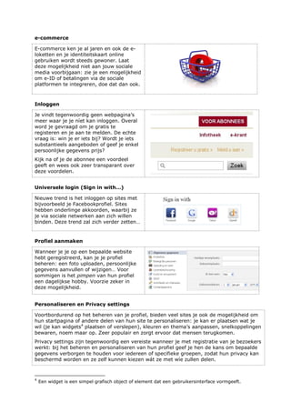 e-commerce
E-commerce ken je al jaren en ook de e-
loketten en je identiteitskaart online
gebruiken wordt steeds gewoner. Laat
deze mogelijkheid niet aan jouw sociale
media voorbijgaan: zie je een mogelijkheid
om e-ID of betalingen via de sociale
platformen te integreren, doe dat dan ook.
Inloggen
Je vindt tegenwoordig geen webpagina’s
meer waar je je níet kan inloggen. Overal
word je gevraagd om je gratis te
registeren en je aan te melden. De echte
vraag is: win je er iets bij? Wordt je iets
substantieels aangeboden of geef je enkel
persoonlijke gegevens prijs?
Kijk na of je de abonnee een voordeel
geeft en wees ook zeer transparant over
deze voordelen.
Universele login (Sign in with…)
Nieuwe trend is het inloggen op sites met
bijvoorbeeld je Facebookprofiel. Sites
hebben onderlinge akkoorden, waarbij ze
je via sociale netwerken aan zich willen
binden. Deze trend zal zich verder zetten…
Profiel aanmaken
Wanneer je je op een bepaalde website
hebt geregistreerd, kan je je profiel
beheren: een foto uploaden, persoonlijke
gegevens aanvullen of wijzigen… Voor
sommigen is het pimpen van hun profiel
een dagelijkse hobby. Voorzie zeker in
deze mogelijkheid.
Personaliseren en Privacy settings
Voortbordurend op het beheren van je profiel, bieden veel sites je ook de mogelijkheid om
hun startpagina of andere delen van hun site te personaliseren: je kan er plaatsen wat je
wil (je kan widgets4
plaatsen of verslepen), kleuren en thema’s aanpassen, snelkoppelingen
bewaren, noem maar op. Zeer populair en zorgt ervoor dat mensen terugkomen.
Privacy settings zijn tegenwoordig een vereiste wanneer je met registratie van je bezoekers
werkt: bij het beheren en personaliseren van hun profiel geef je hen de kans om bepaalde
gegevens verborgen te houden voor iedereen of specifieke groepen, zodat hun privacy kan
beschermd worden en ze zelf kunnen kiezen wát ze met wíe zullen delen.
4
Een widget is een simpel grafisch object of element dat een gebruikersinterface vormgeeft.
 