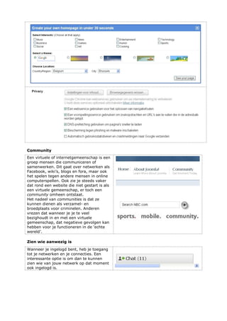Community
Een virtuele of internetgemeenschap is een
groep mensen die communiceren of
samenwerken. Dit gaat over netwerken als
Facebook, wiki’s, blogs en fora, maar ook
het spelen tegen andere mensen in online
computerspellen. Ook zie je steeds vaker
dat rond een website die niet gestart is als
een virtuele gemeenschap, er toch een
community omheen ontstaat.
Het nadeel van communities is dat ze
kunnen dienen als verzamel- en
broedplaats voor criminelen. Anderen
vrezen dat wanneer je je te veel
bezighoudt in en met een virtuele
gemeenschap, dat negatieve gevolgen kan
hebben voor je functioneren in de ‘echte
wereld’.
Zien wie aanwezig is
Wanneer je ingelogd bent, heb je toegang
tot je netwerken en je connecties. Een
interessante optie is om dan te kunnen
zien wie van jouw netwerk op dat moment
ook ingelogd is.
 